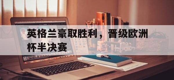 IM电竞电脑app-英格兰豪取胜利，晋级欧洲杯半决赛