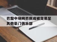 IM体育电脑app-巴黎中场姆巴佩或被交易至其他豪门俱乐部