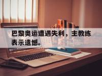 IM电竞电脑app-巴黎奥运遭遇失利，主教练表示遗憾。