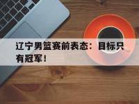 IM电竞下载网站-辽宁男篮赛前表态：目标只有冠军！