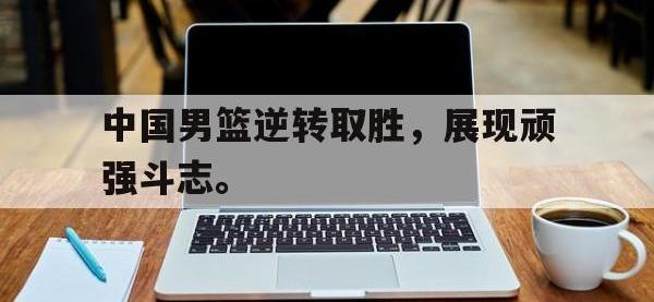 IM体育电脑app-中国男篮逆转取胜，展现顽强斗志。