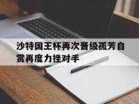 IM体育电脑app-沙特国王杯再次晋级孤芳自赏再度力挫对手