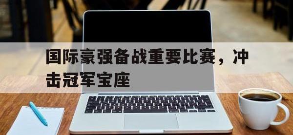 IM电竞下载网站-国际豪强备战重要比赛，冲击冠军宝座