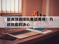 IM电竞电脑app-亚洲顶级球队集结赛场：力战到底的决心